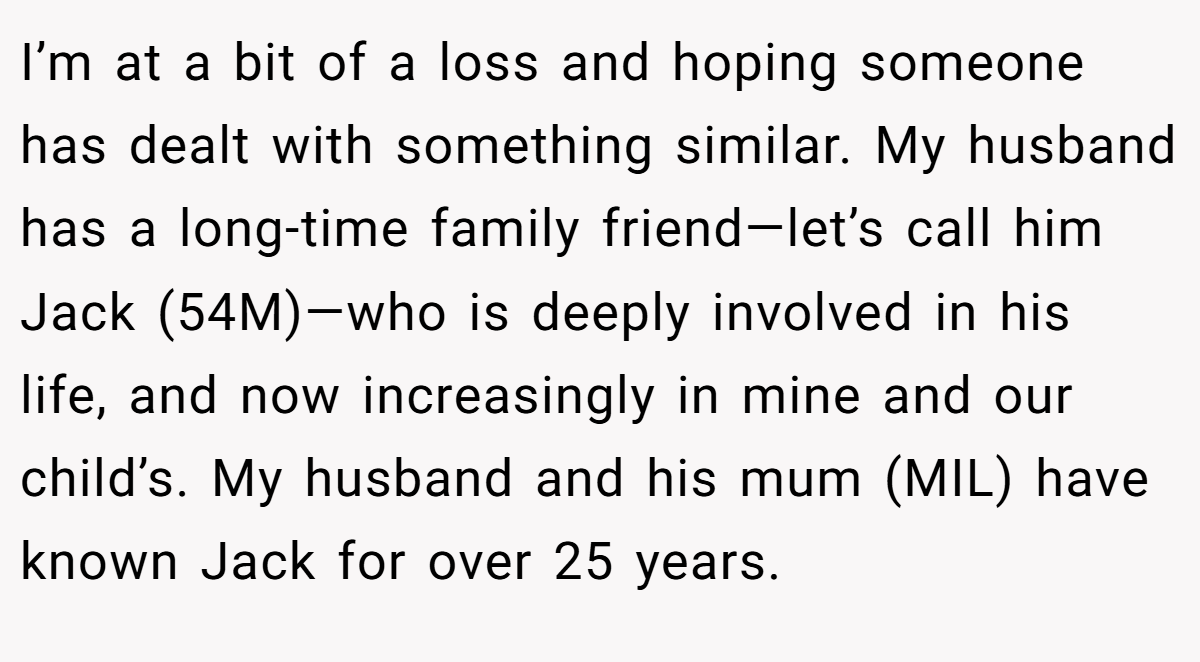 I’m at a bit of a loss and hoping someone has dealt with something similar. My husband has a long-time family friend—let’s call him Jack (54M)—who is deeply involved in his life, and now increasingly in mine and our child’s. My husband and his mum (MIL) have known Jack for over 25 years.