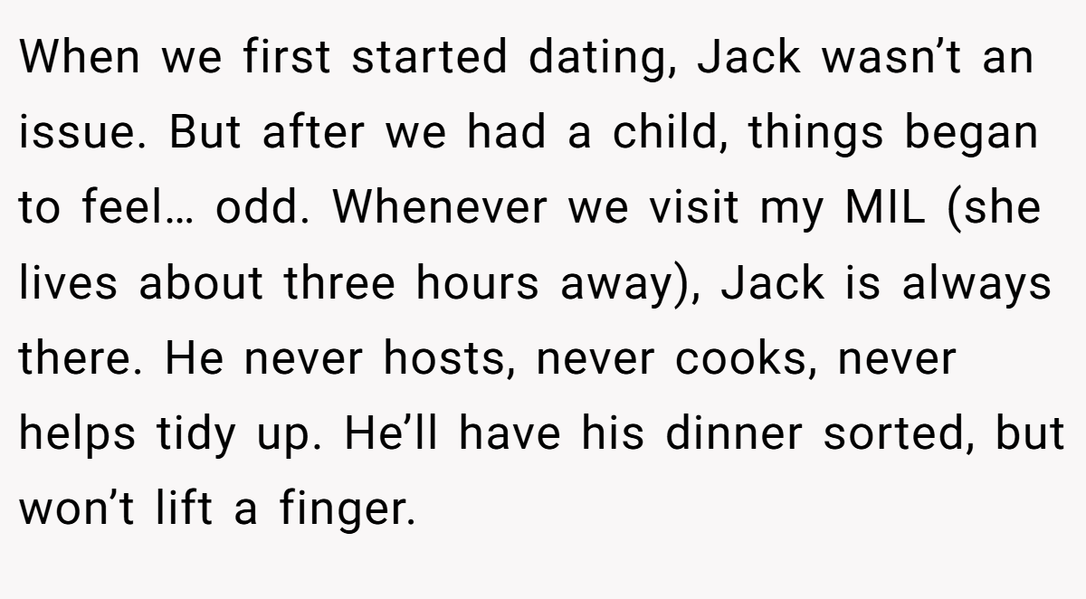 When we first started dating, Jack wasn’t an issue. But after we had a child, things began to feel… odd. Whenever we visit my MIL (she lives about three hours away), Jack is always there. He never hosts, never cooks, never helps tidy up. He’ll have his dinner sorted, but won’t lift a finger.