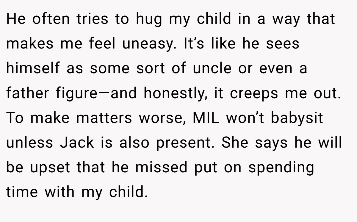 He often tries to hug my child in a way that makes me feel uneasy. It’s like he sees himself as some sort of uncle or even a father figure—and honestly, it creeps me out. To make matters worse, MIL won’t babysit unless Jack is also present. She says he will be upset that he missed put on spending time with my child.