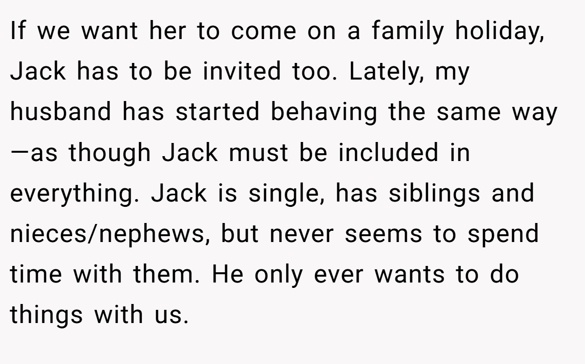 If we want her to come on a family holiday, Jack has to be invited too. Lately, my husband has started behaving the same way—as though Jack must be included in everything. Jack is single, has siblings and nieces/nephews, but never seems to spend time with them. He only ever wants to do things with us.