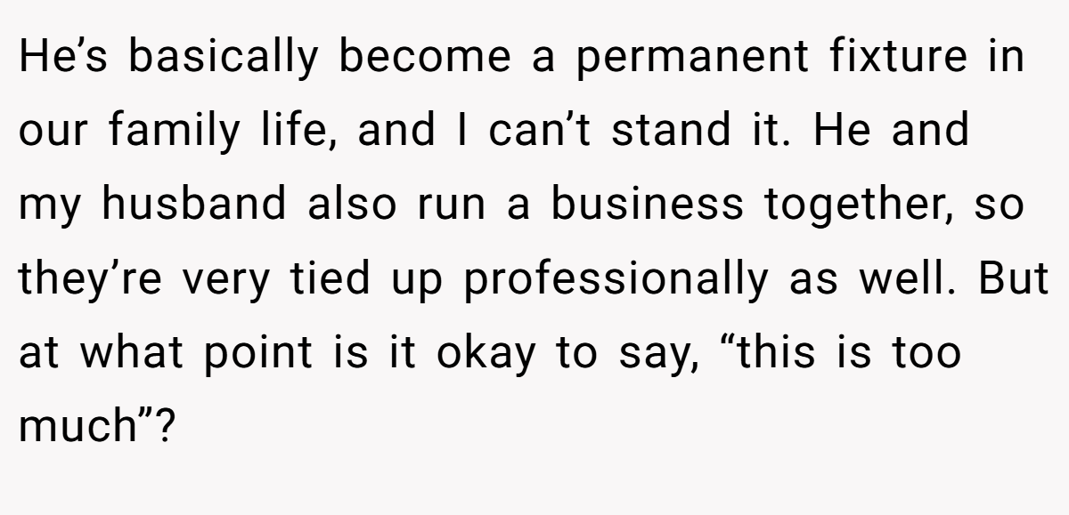 He’s basically become a permanent fixture in our family life, and I can’t stand it. He and my husband also run a business together, so they’re very tied up professionally as well. But at what point is it okay to say, “this is too much”?