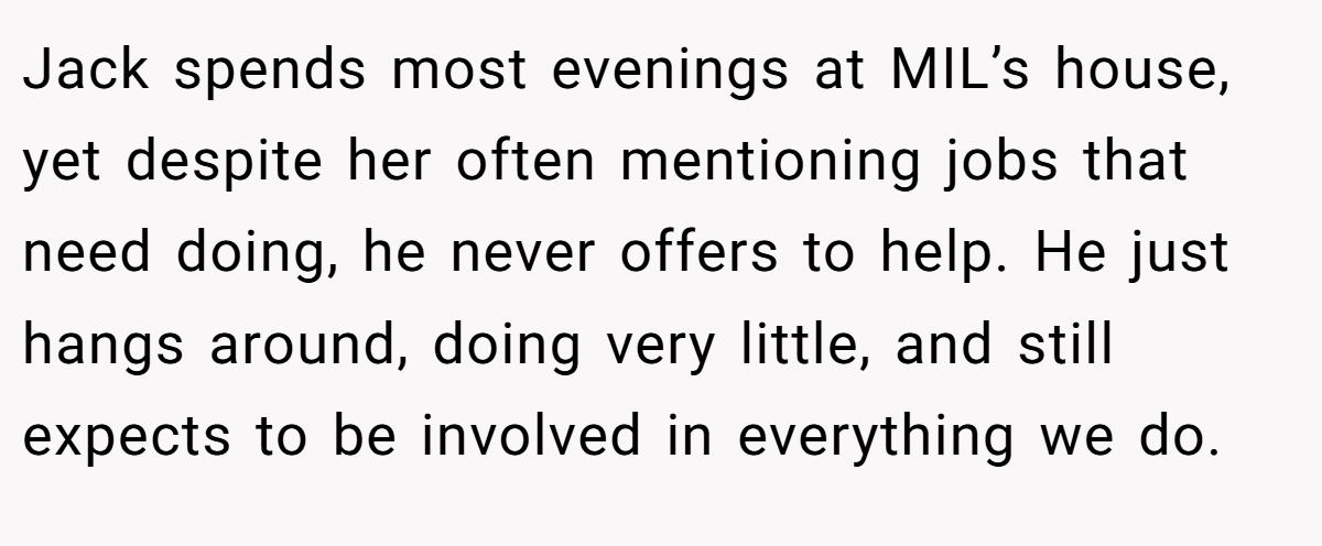 Jack spends most evenings at MIL’s house, yet despite her often mentioning jobs that need doing, he never offers to help. He just hangs around, doing very little, and still expects to be involved in everything we do.