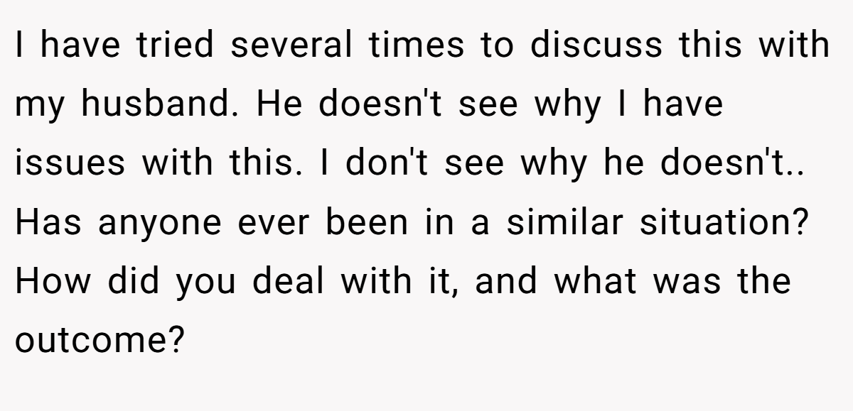 I have tried several times to discuss this with my husband. He doesn't see why I have issues with this. I don't see why he doesn't.. Has anyone ever been in a similar situation? How did you deal with it, and what was the outcome?