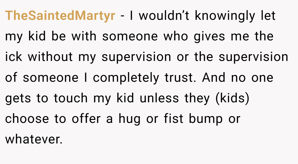 TheSaintedMartyr − I wouldn’t knowingly let my kid be with someone who gives me the ick without my supervision or the supervision of someone I completely trust. And no one gets to touch my kid unless they (kids) choose to offer a hug or fist bump or whatever.