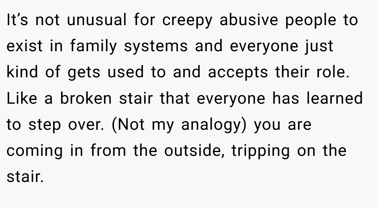 It’s not unusual for creepy abusive people to exist in family systems and everyone just kind of gets used to and accepts their role. Like a broken stair that everyone has learned to step over. (Not my analogy) you are coming in from the outside, tripping on the stair.
