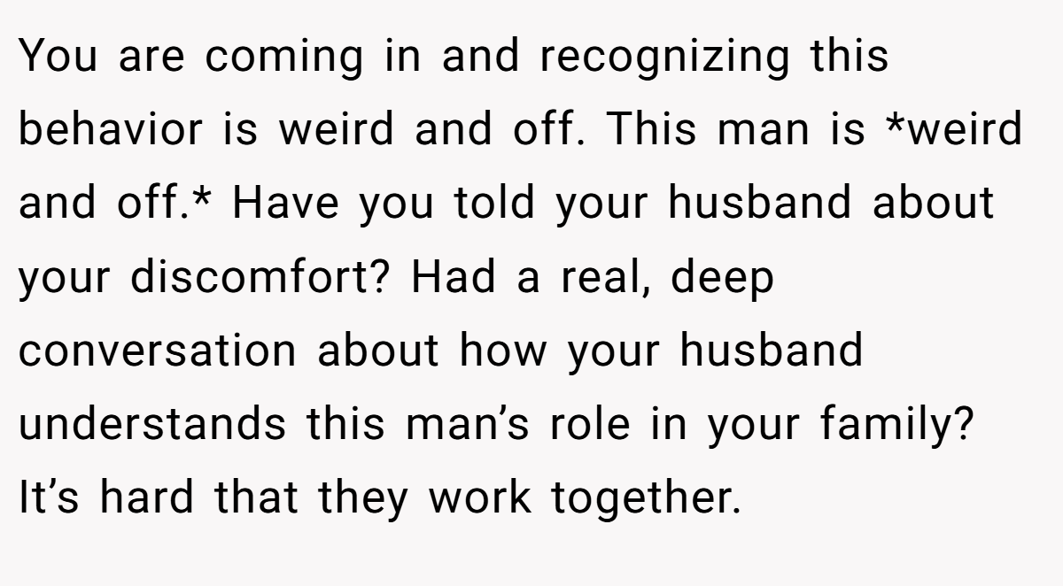 You are coming in and recognizing this behavior is weird and off. This man is *weird and off.* Have you told your husband about your discomfort? Had a real, deep conversation about how your husband understands this man’s role in your family? It’s hard that they work together.