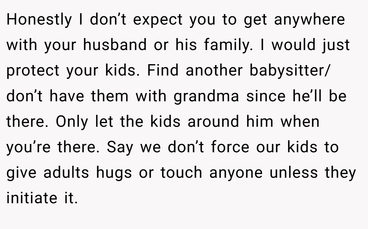 Honestly I don’t expect you to get anywhere with your husband or his family. I would just protect your kids. Find another babysitter/ don’t have them with grandma since he’ll be there. Only let the kids around him when you’re there. Say we don’t force our kids to give adults hugs or touch anyone unless they initiate it.