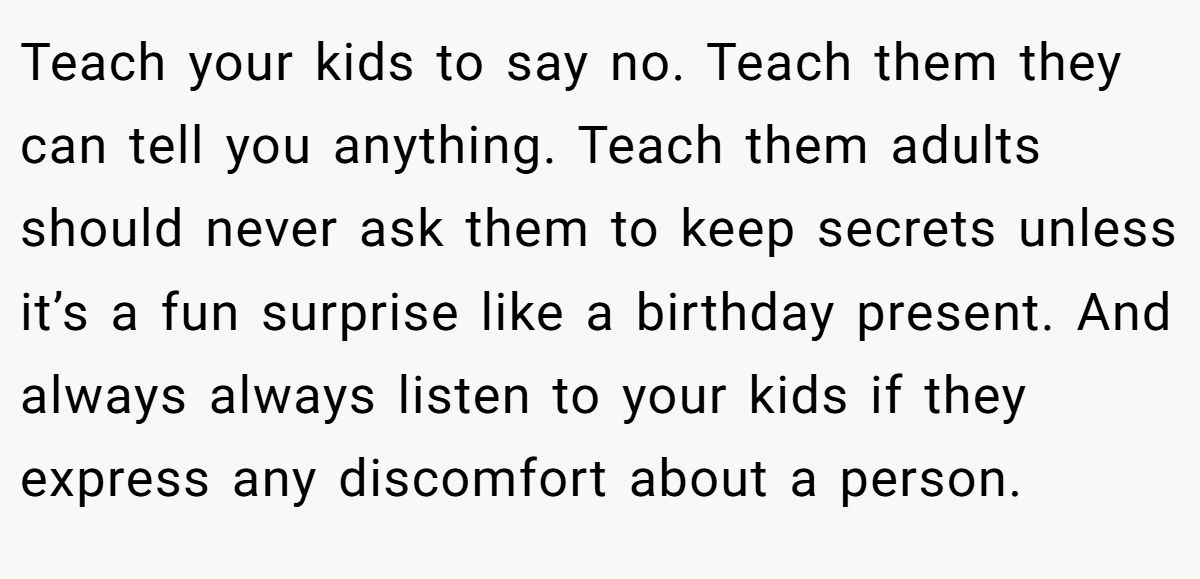Teach your kids to say no. Teach them they can tell you anything. Teach them adults should never ask them to keep secrets unless it’s a fun surprise like a birthday present. And always always listen to your kids if they express any discomfort about a person.