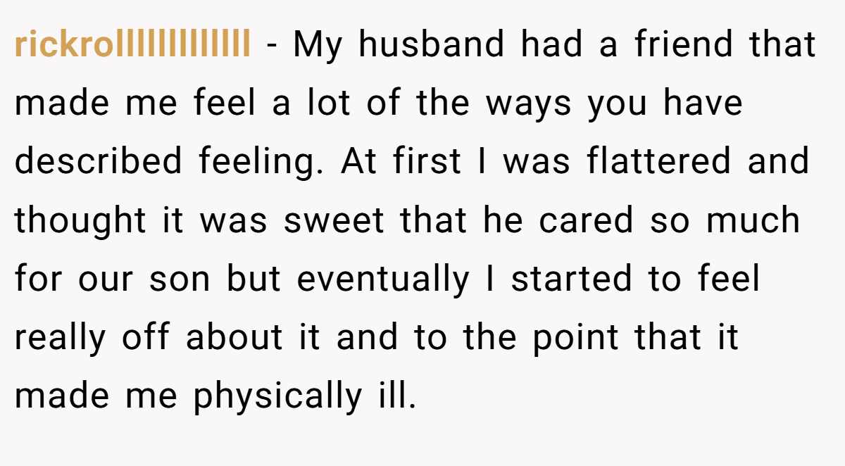 rickrolllllllllllll − My husband had a friend that made me feel a lot of the ways you have described feeling. At first I was flattered and thought it was sweet that he cared so much for our son but eventually I started to feel really off about it and to the point that it made me physically ill.