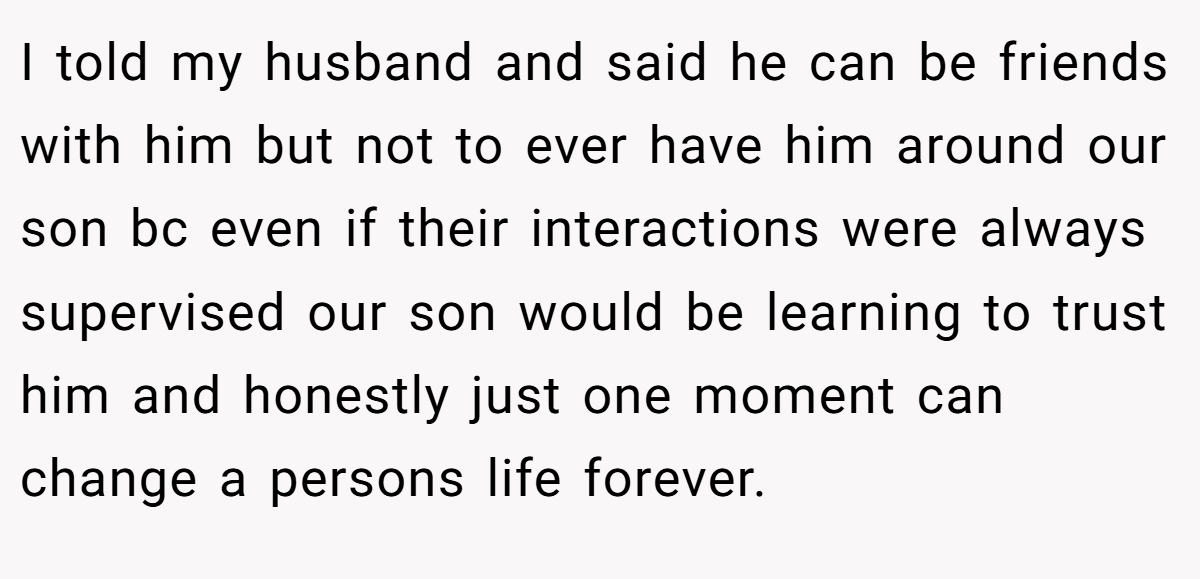 I told my husband and said he can be friends with him but not to ever have him around our son bc even if their interactions were always supervised our son would be learning to trust him and honestly just one moment can change a persons life forever.