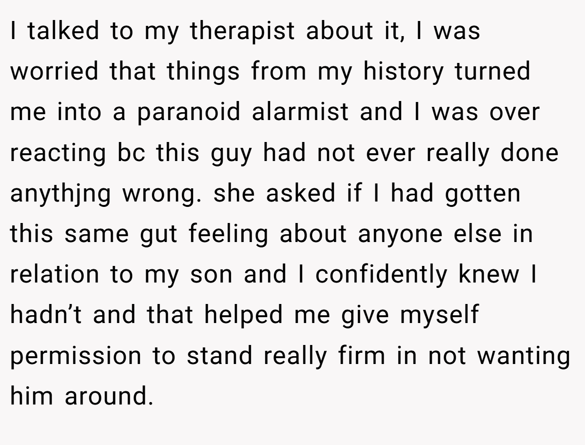 I talked to my therapist about it, I was worried that things from my history turned me into a paranoid alarmist and I was over reacting bc this guy had not ever really done anythjng wrong. she asked if I had gotten this same gut feeling about anyone else in relation to my son and I confidently knew I hadn’t and that helped me give myself permission to stand really firm in not wanting him around.