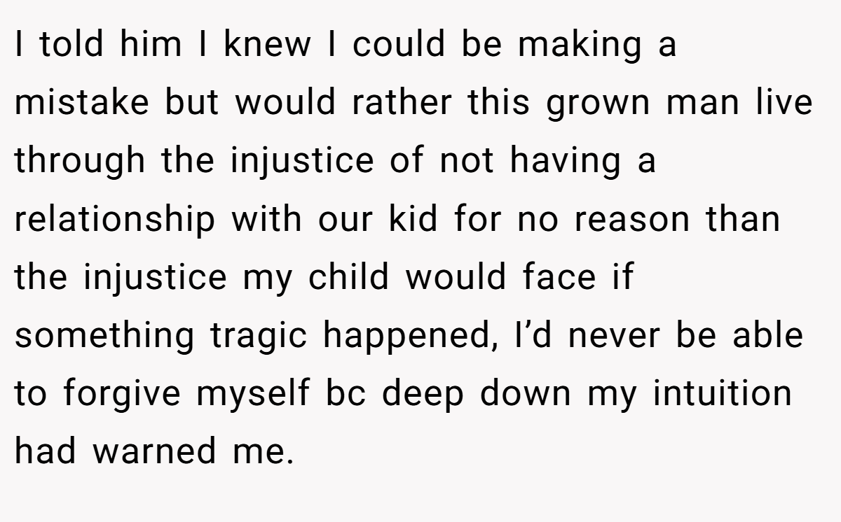 I told him I knew I could be making a mistake but would rather this grown man live through the injustice of not having a relationship with our kid for no reason than the injustice my child would face if something tragic happened, I’d never be able to forgive myself bc deep down my intuition had warned me.