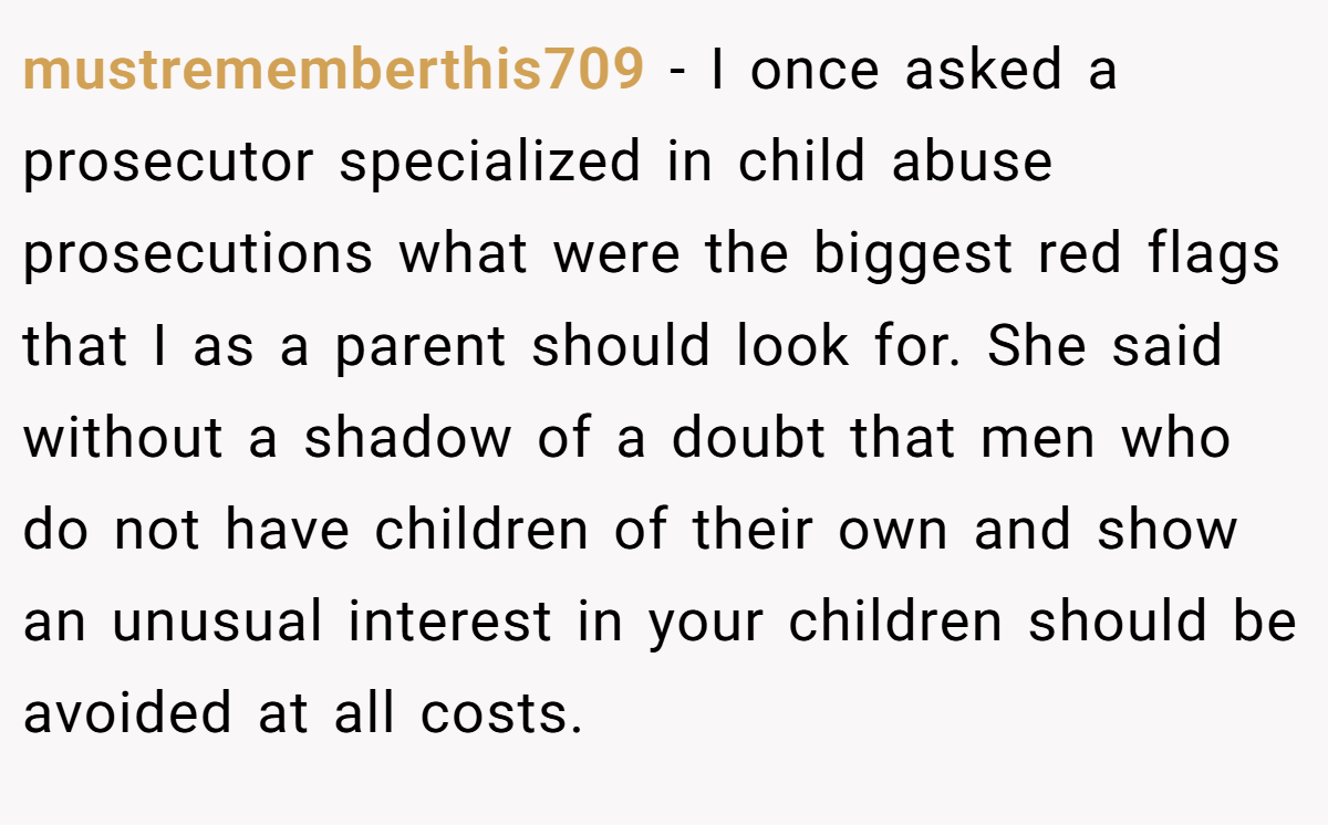 mustrememberthis709 − I once asked a prosecutor specialized in child abuse prosecutions what were the biggest red flags that I as a parent should look for. She said without a shadow of a doubt that men who do not have children of their own and show an unusual interest in your children should be avoided at all costs.