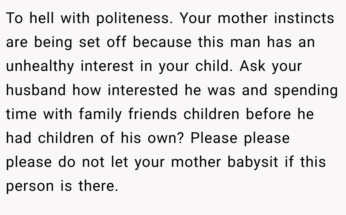 To hell with politeness. Your mother instincts are being set off because this man has an unhealthy interest in your child. Ask your husband how interested he was and spending time with family friends children before he had children of his own? Please please please do not let your mother babysit if this person is there.