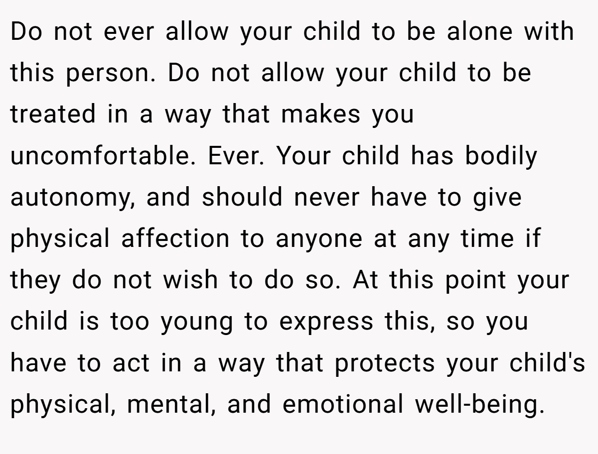 Do not ever allow your child to be alone with this person. Do not allow your child to be treated in a way that makes you uncomfortable. Ever. Your child has bodily autonomy, and should never have to give physical affection to anyone at any time if they do not wish to do so. At this point your child is too young to express this, so you have to act in a way that protects your child's physical, mental, and emotional well-being.