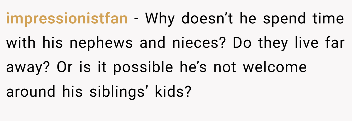 impressionistfan − Why doesn’t he spend time with his nephews and nieces? Do they live far away? Or is it possible he’s not welcome around his siblings’ kids?
