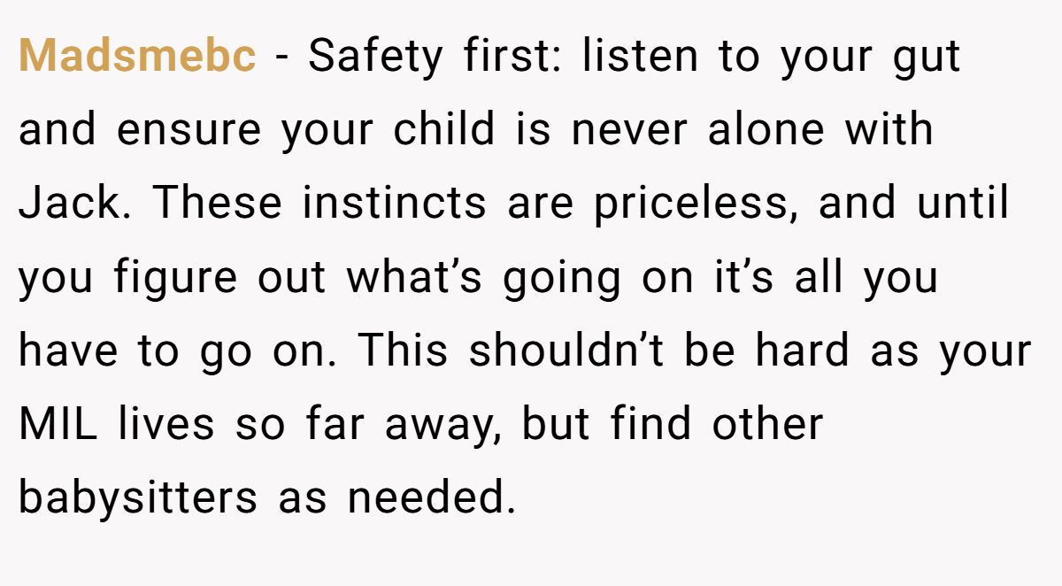Madsmebc − Safety first: listen to your gut and ensure your child is never alone with Jack. These instincts are priceless, and until you figure out what’s going on it’s all you have to go on. This shouldn’t be hard as your MIL lives so far away, but find other babysitters as needed. 