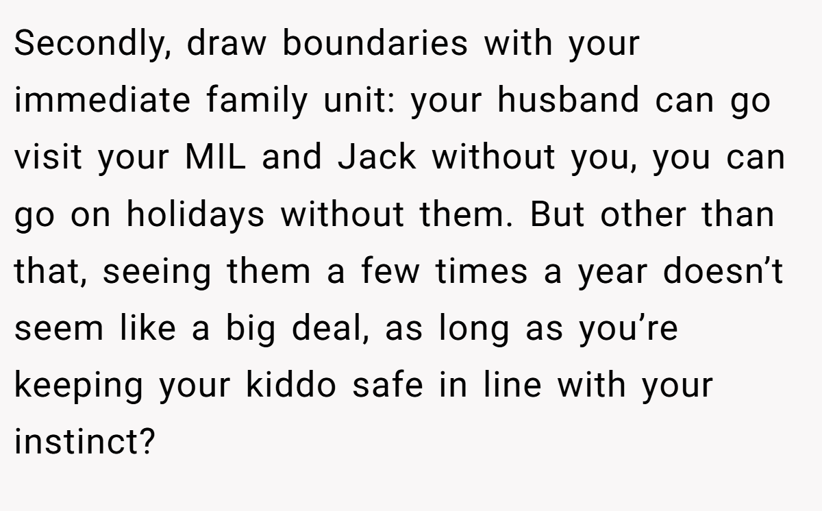 Secondly, draw boundaries with your immediate family unit: your husband can go visit your MIL and Jack without you, you can go on holidays without them. But other than that, seeing them a few times a year doesn’t seem like a big deal, as long as you’re keeping your kiddo safe in line with your instinct? 