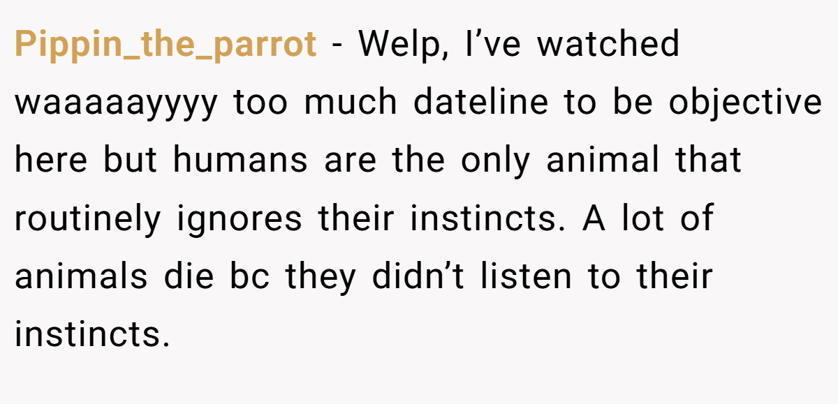 Pippin_the_parrot − Welp, I’ve watched waaaaayyyy too much dateline to be objective here but humans are the only animal that routinely ignores their instincts. A lot of animals die bc they didn’t listen to their instincts.