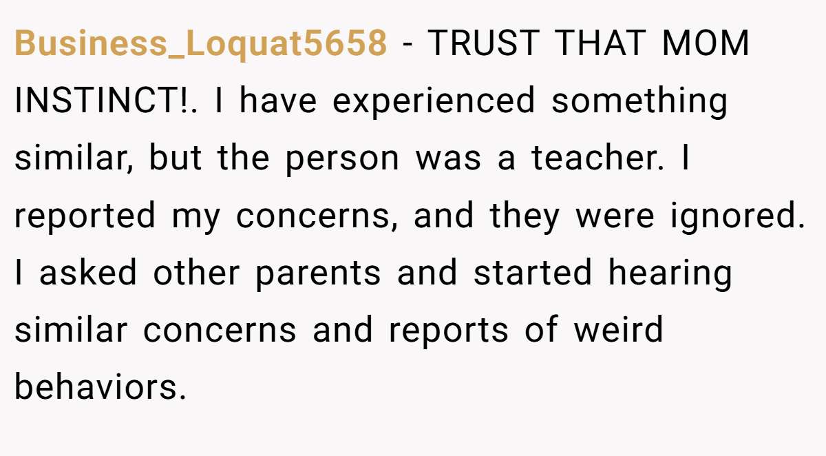 Business_Loquat5658 − TRUST THAT MOM INSTINCT!. I have experienced something similar, but the person was a teacher. I reported my concerns, and they were ignored. I asked other parents and started hearing similar concerns and reports of weird behaviors.
