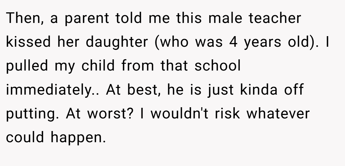 Then, a parent told me this male teacher kissed her daughter (who was 4 years old). I pulled my child from that school immediately.. At best, he is just kinda off putting. At worst? I wouldn't risk whatever could happen.