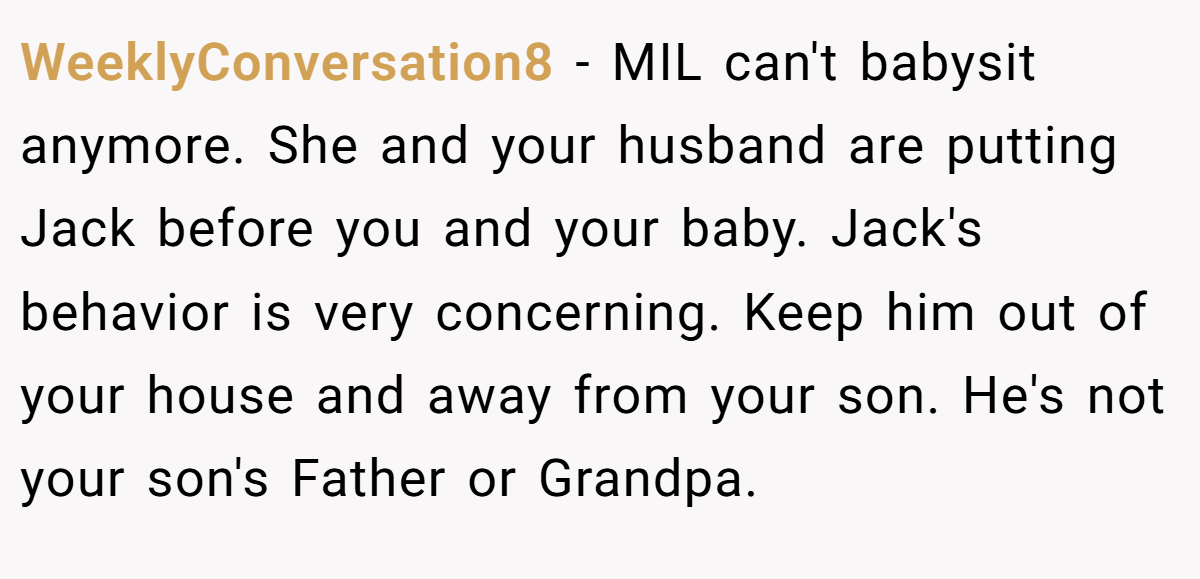 WeeklyConversation8 − MIL can't babysit anymore. She and your husband are putting Jack before you and your baby. Jack's behavior is very concerning. Keep him out of your house and away from your son. He's not your son's Father or Grandpa.