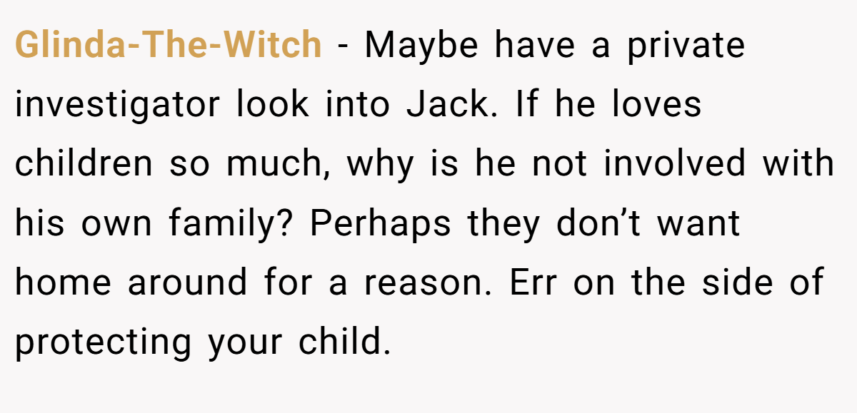 Glinda-The-Witch − Maybe have a private investigator look into Jack. If he loves children so much, why is he not involved with his own family? Perhaps they don’t want home around for a reason. Err on the side of protecting your child.