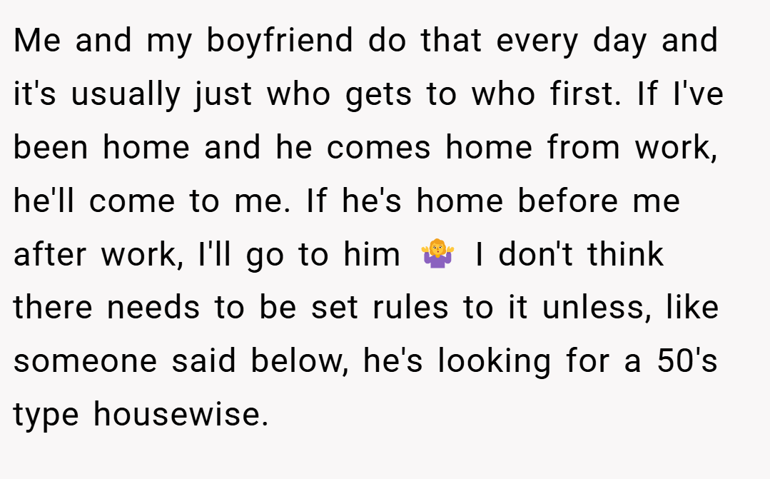 Me and my boyfriend do that every day and it's usually just who gets to who first. If I've been home and he comes home from work, he'll come to me. If he's home before me after work, I'll go to him 🤷‍♀️ I don't think there needs to be set rules to it unless, like someone said below, he's looking for a 50's type housewise.