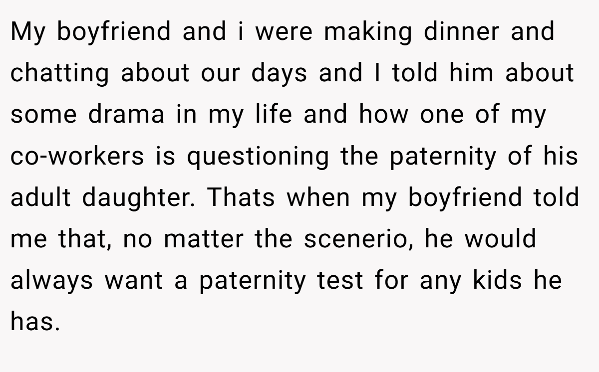 My boyfriend and i were making dinner and chatting about our days and I told him about some drama in my life and how one of my co-workers is questioning the paternity of his adult daughter. Thats when my boyfriend told me that, no matter the scenerio, he would always want a paternity test for any kids he has.