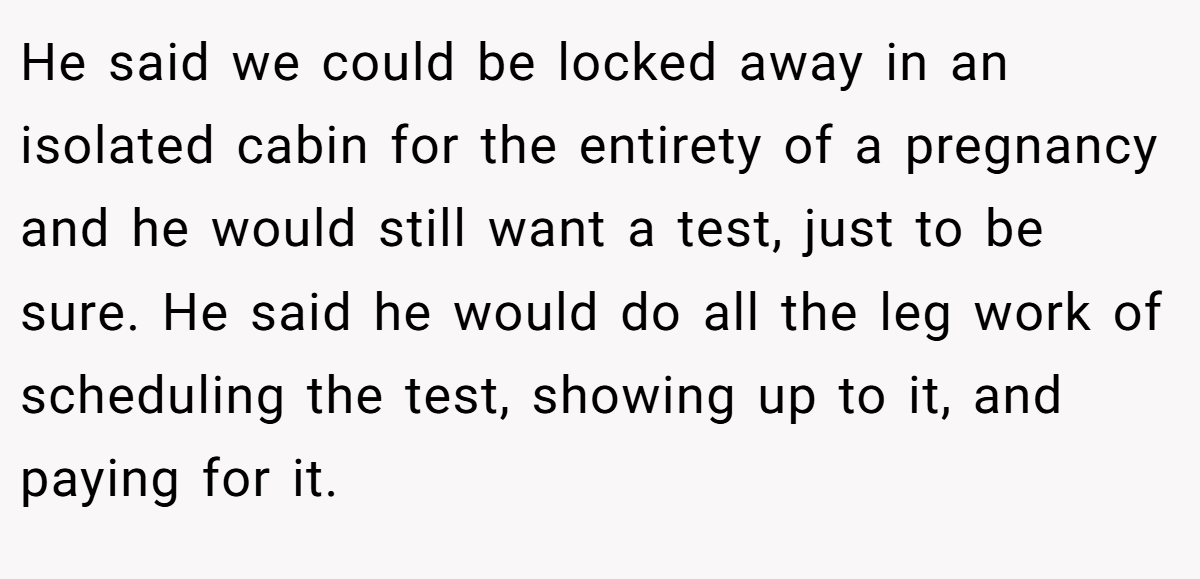 He said we could be locked away in an isolated cabin for the entirety of a pregnancy and he would still want a test, just to be sure. He said he would do all the leg work of scheduling the test, showing up to it, and paying for it.