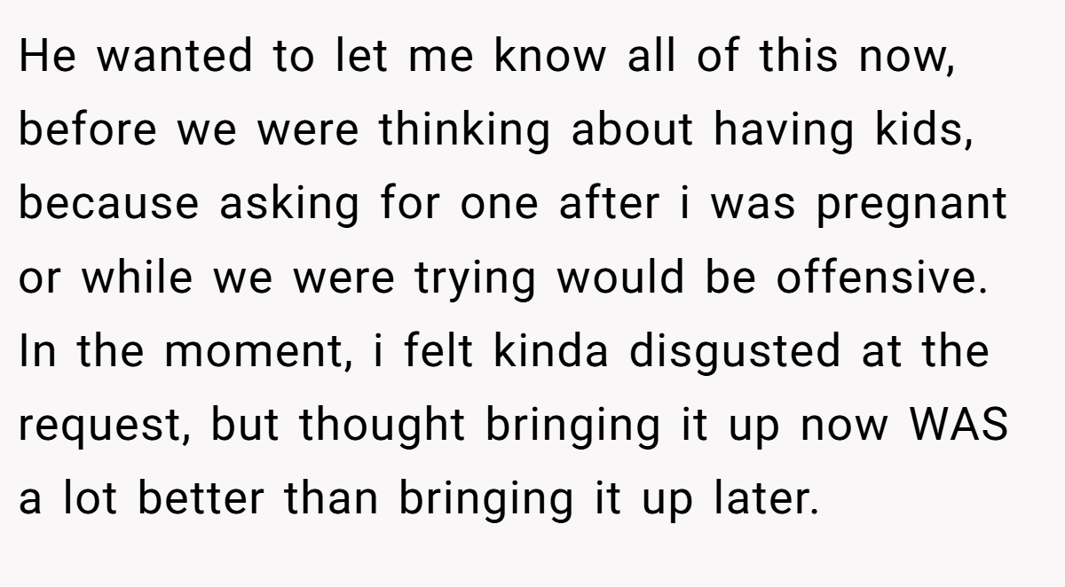 He wanted to let me know all of this now, before we were thinking about having kids, because asking for one after i was pregnant or while we were trying would be offensive. In the moment, i felt kinda disgusted at the request, but thought bringing it up now WAS a lot better than bringing it up later.