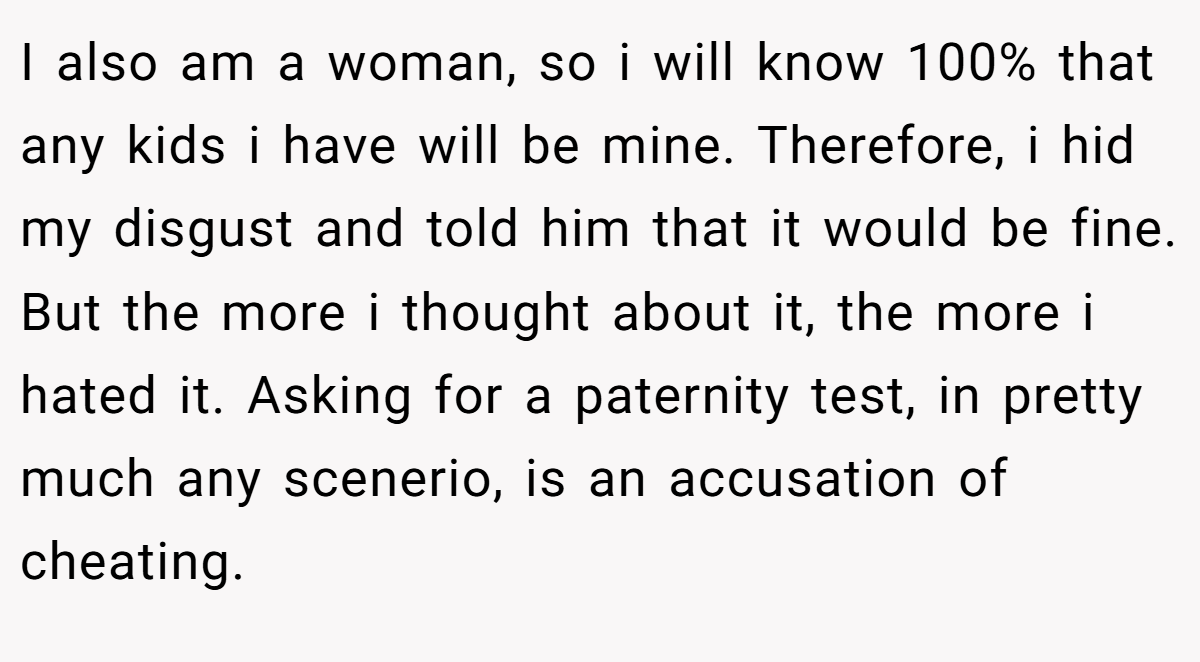 I also am a woman, so i will know 100% that any kids i have will be mine. Therefore, i hid my disgust and told him that it would be fine. But the more i thought about it, the more i hated it. Asking for a paternity test, in pretty much any scenerio, is an accusation of cheating.