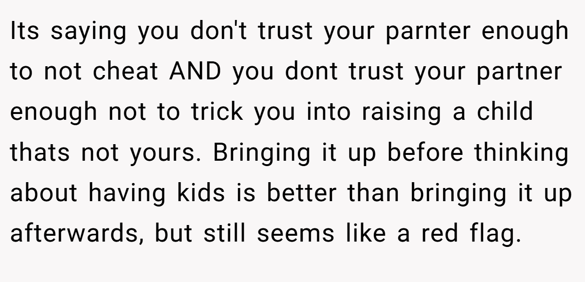 Its saying you don't trust your parnter enough to not cheat AND you dont trust your partner enough not to trick you into raising a child thats not yours. Bringing it up before thinking about having kids is better than bringing it up afterwards, but still seems like a red flag.