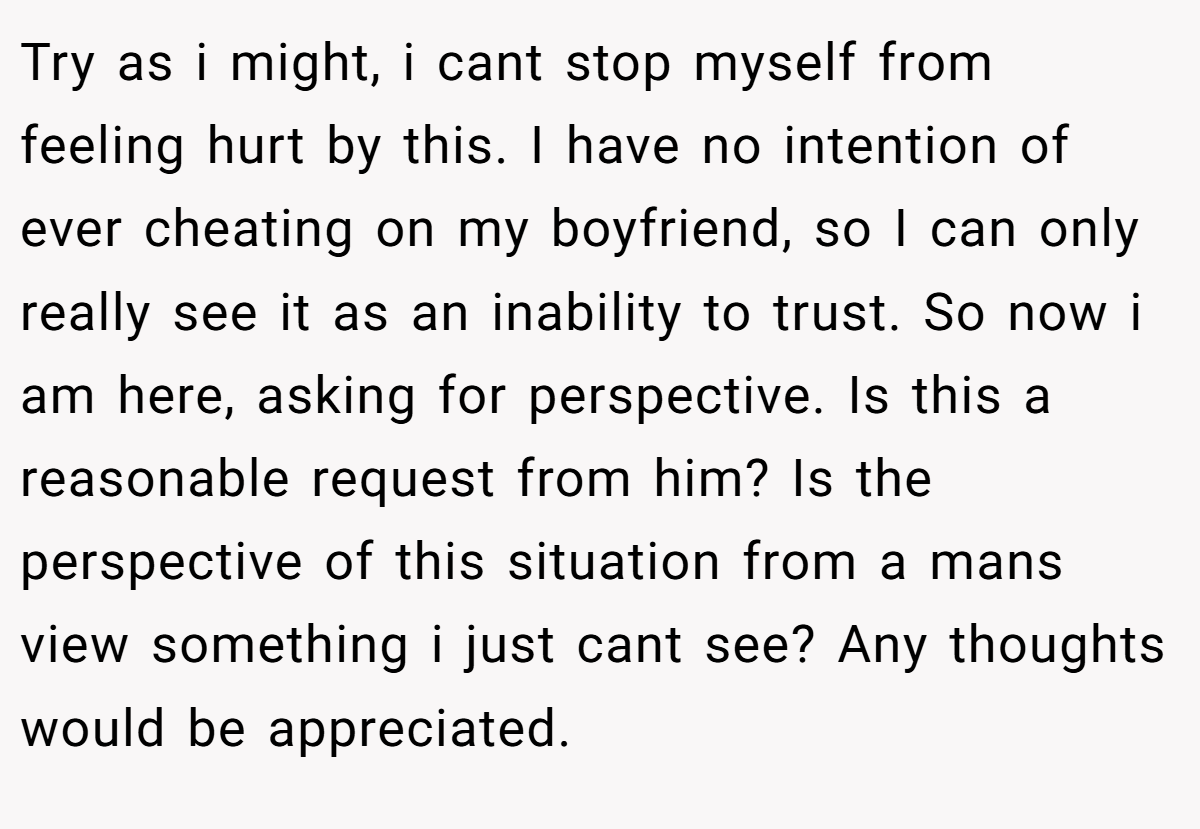 Try as i might, i cant stop myself from feeling hurt by this. I have no intention of ever cheating on my boyfriend, so I can only really see it as an inability to trust. So now i am here, asking for perspective. Is this a reasonable request from him? Is the perspective of this situation from a mans view something i just cant see? Any thoughts would be appreciated.