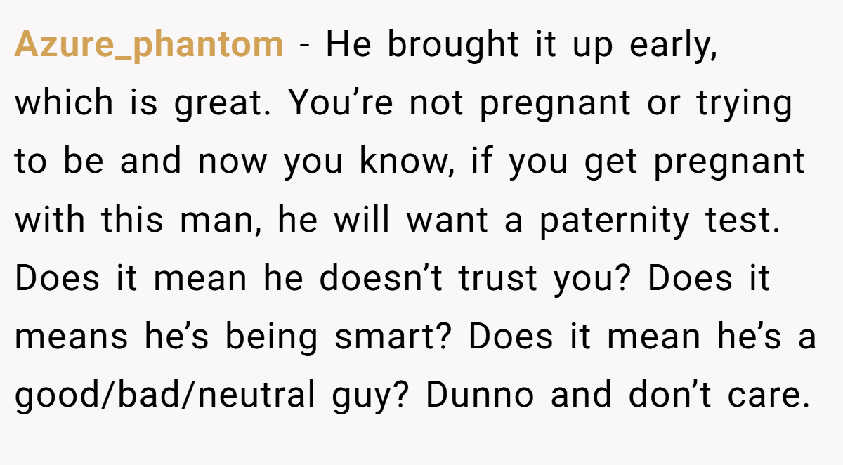 Azure_phantom − He brought it up early, which is great. You’re not pregnant or trying to be and now you know, if you get pregnant with this man, he will want a paternity test. Does it mean he doesn’t trust you? Does it means he’s being smart? Does it mean he’s a good/bad/neutral guy? Dunno and don’t care.
