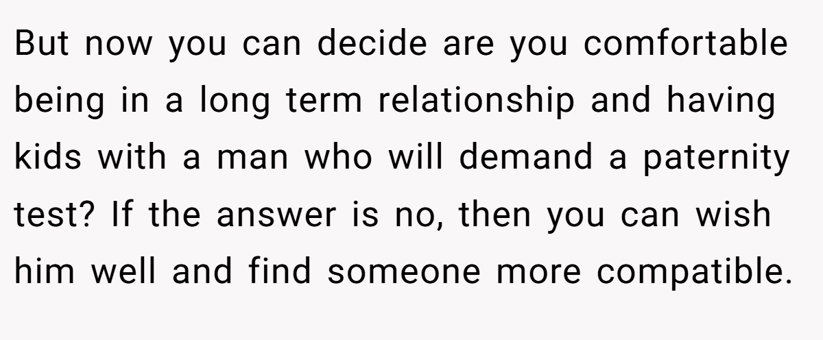 But now you can decide are you comfortable being in a long term relationship and having kids with a man who will demand a paternity test? If the answer is no, then you can wish him well and find someone more compatible.