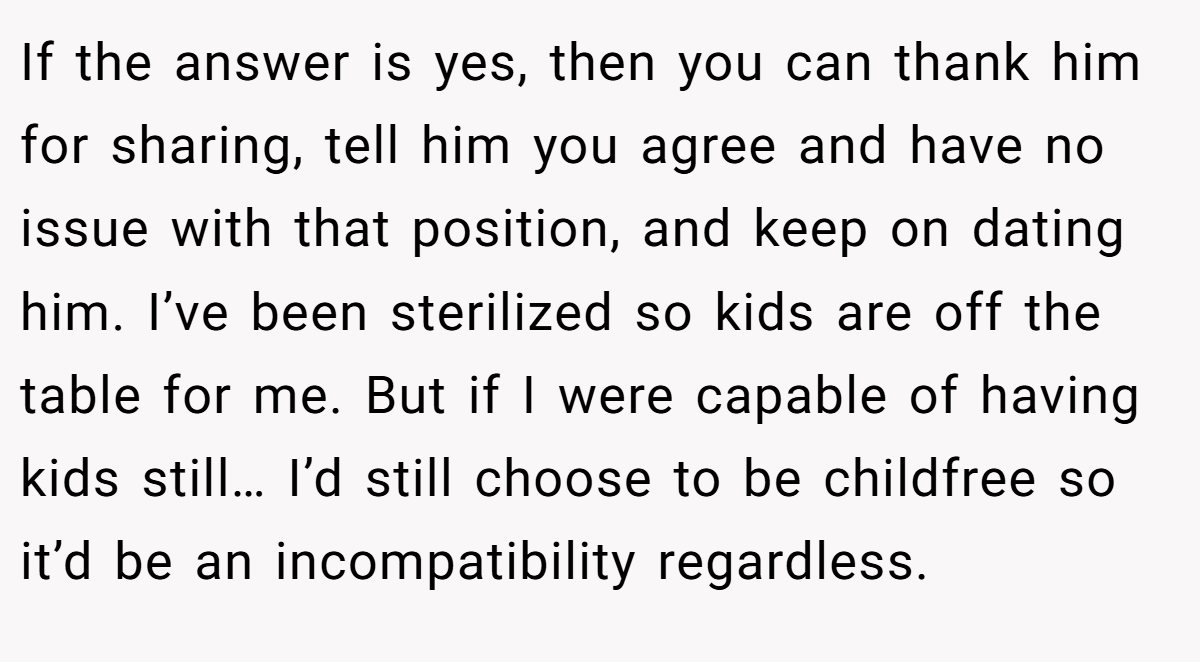 If the answer is yes, then you can thank him for sharing, tell him you agree and have no issue with that position, and keep on dating him. I’ve been sterilized so kids are off the table for me. But if I were capable of having kids still… I’d still choose to be childfree so it’d be an incompatibility regardless.