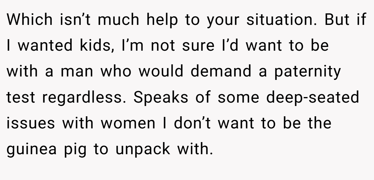Which isn’t much help to your situation. But if I wanted kids, I’m not sure I’d want to be with a man who would demand a paternity test regardless. Speaks of some deep-seated issues with women I don’t want to be the guinea pig to unpack with.