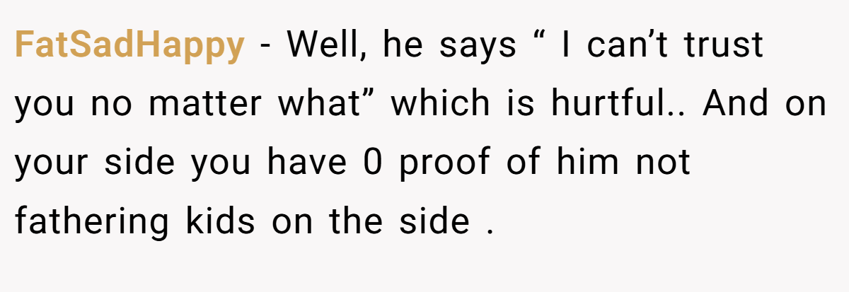 FatSadHappy − Well, he says “ I can’t trust you no matter what” which is hurtful.. And on your side you have 0 proof of him not fathering kids on the side .