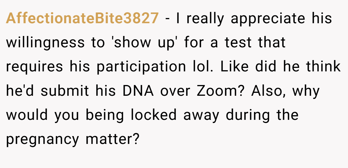 AffectionateBite3827 − I really appreciate his willingness to 'show up' for a test that requires his participation lol. Like did he think he'd submit his DNA over Zoom? Also, why would you being locked away during the pregnancy matter?