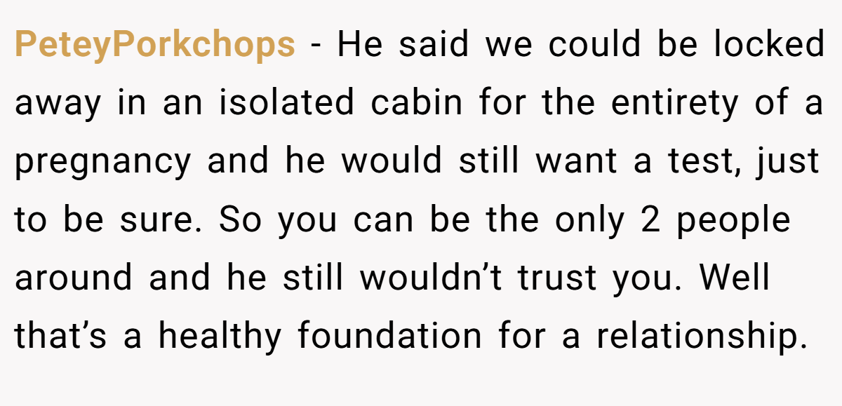 PeteyPorkchops − He said we could be locked away in an isolated cabin for the entirety of a pregnancy and he would still want a test, just to be sure. So you can be the only 2 people around and he still wouldn’t trust you. Well that’s a healthy foundation for a relationship.