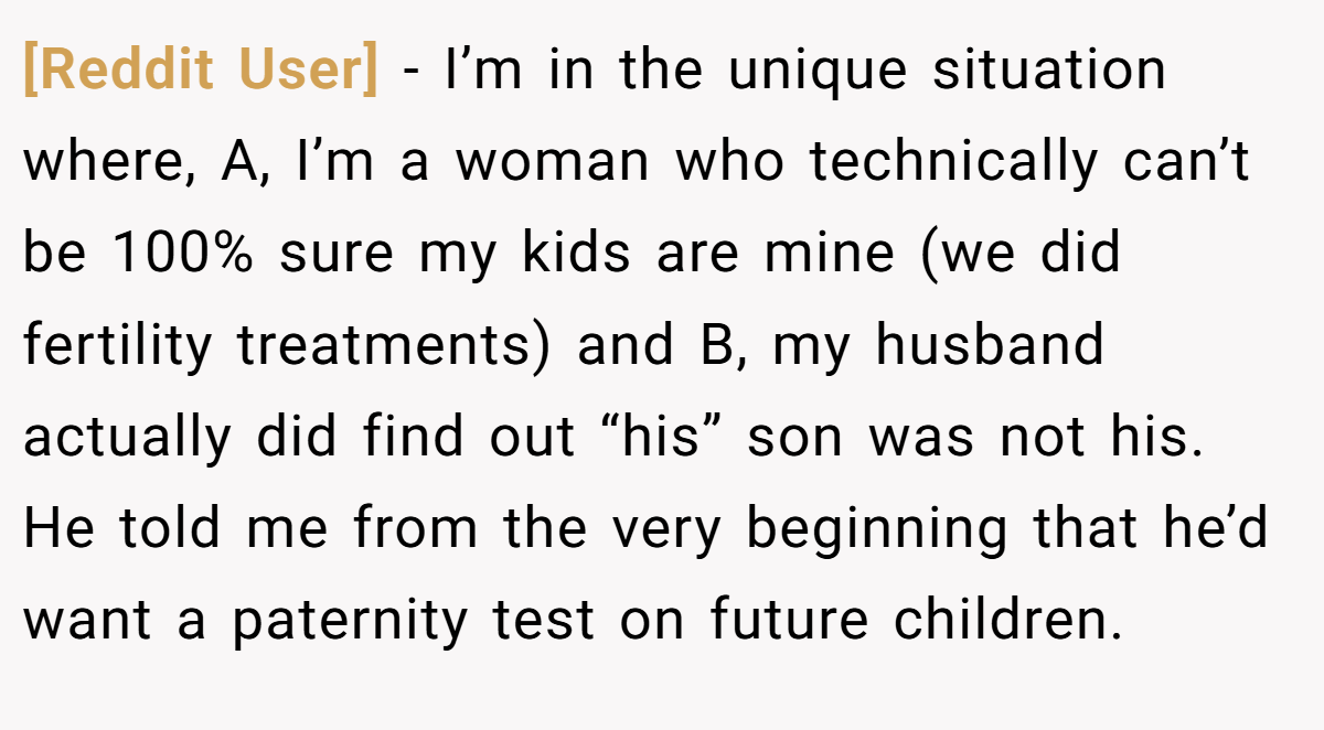 [Reddit User] − I’m in the unique situation where, A, I’m a woman who technically can’t be 100% sure my kids are mine (we did fertility treatments) and B, my husband actually did find out “his” son was not his. He told me from the very beginning that he’d want a paternity test on future children.