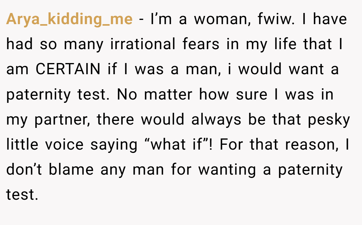 Arya_kidding_me − I’m a woman, fwiw. I have had so many irrational fears in my life that I am CERTAIN if I was a man, i would want a paternity test. No matter how sure I was in my partner, there would always be that pesky little voice saying “what if”! For that reason, I don’t blame any man for wanting a paternity test.