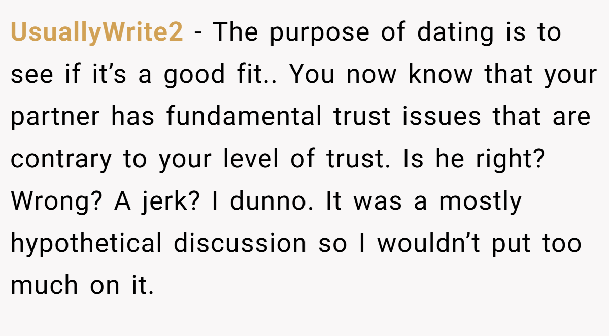 UsuallyWrite2 − The purpose of dating is to see if it’s a good fit.. You now know that your partner has fundamental trust issues that are contrary to your level of trust. Is he right? Wrong? A jerk? I dunno. It was a mostly hypothetical discussion so I wouldn’t put too much on it.