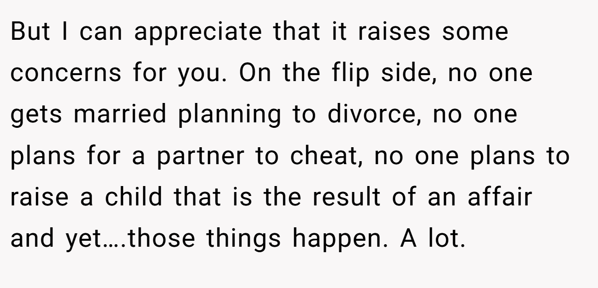 But I can appreciate that it raises some concerns for you. On the flip side, no one gets married planning to divorce, no one plans for a partner to cheat, no one plans to raise a child that is the result of an affair and yet….those things happen. A lot.