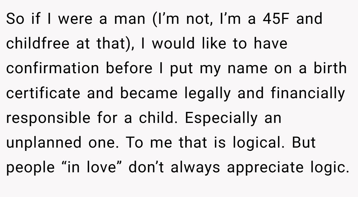 So if I were a man (I’m not, I’m a 45F and childfree at that), I would like to have confirmation before I put my name on a birth certificate and became legally and financially responsible for a child. Especially an unplanned one. To me that is logical. But people “in love” don’t always appreciate logic.