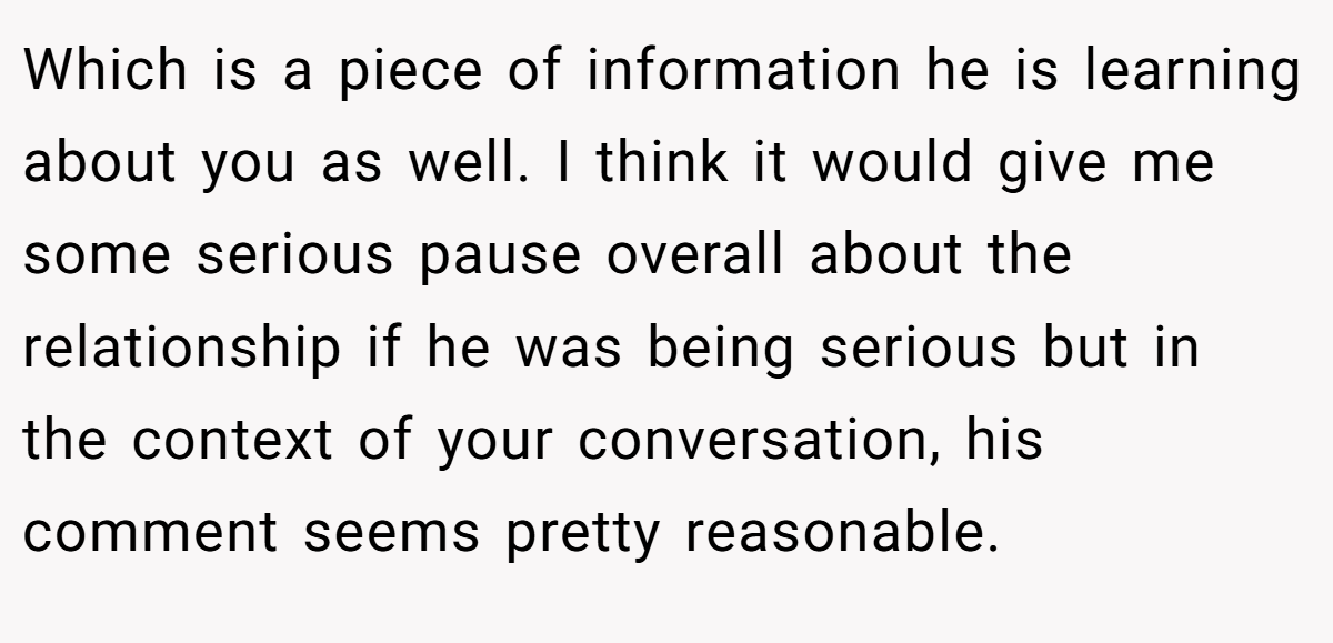 Which is a piece of information he is learning about you as well. I think it would give me some serious pause overall about the relationship if he was being serious but in the context of your conversation, his comment seems pretty reasonable.