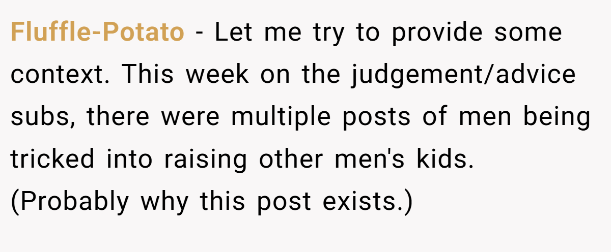 Fluffle-Potato − Let me try to provide some context. This week on the judgement/advice subs, there were multiple posts of men being tricked into raising other men's kids. (Probably why this post exists.)