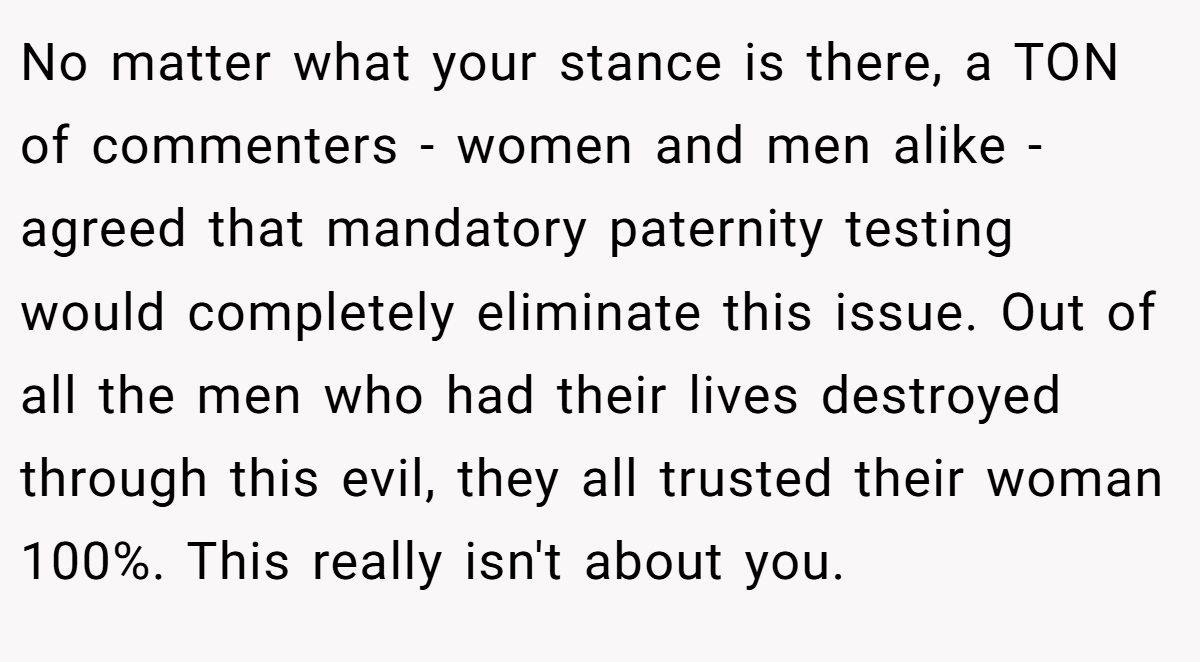 No matter what your stance is there, a TON of commenters - women and men alike - agreed that mandatory paternity testing would completely eliminate this issue. Out of all the men who had their lives destroyed through this evil, they all trusted their woman 100%. This really isn't about you.