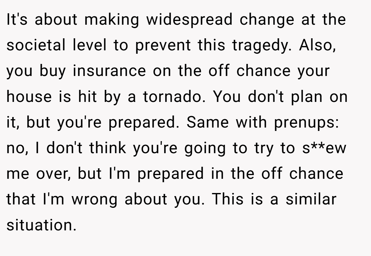 It's about making widespread change at the societal level to prevent this tragedy. Also, you buy insurance on the off chance your house is hit by a tornado. You don't plan on it, but you're prepared. Same with prenups: no, I don't think you're going to try to s**ew me over, but I'm prepared in the off chance that I'm wrong about you. This is a similar situation.